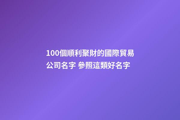 100個順利聚財的國際貿易公司名字 參照這類好名字